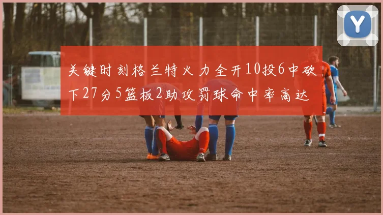 关键时刻格兰特火力全开10投6中砍下27分5篮板2助攻罚球命中率高达857