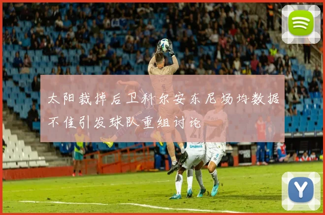 太阳裁掉后卫科尔安东尼场均数据不佳引发球队重组讨论
