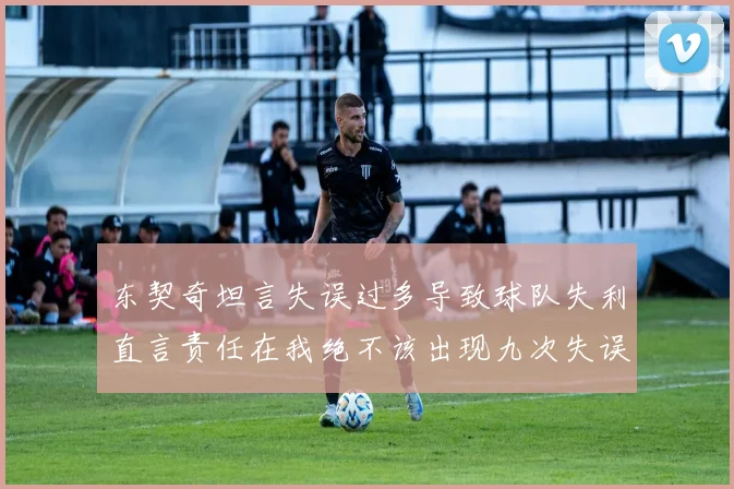 东契奇坦言失误过多导致球队失利直言责任在我绝不该出现九次失误