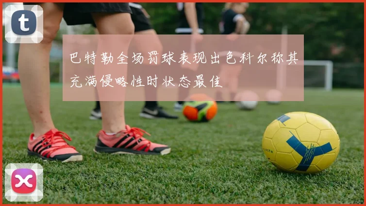 巴特勒全场罚球表现出色科尔称其充满侵略性时状态最佳