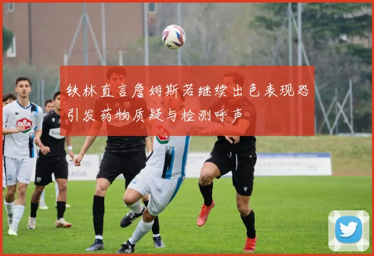 铁林直言詹姆斯若继续出色表现恐引发药物质疑与检测呼声