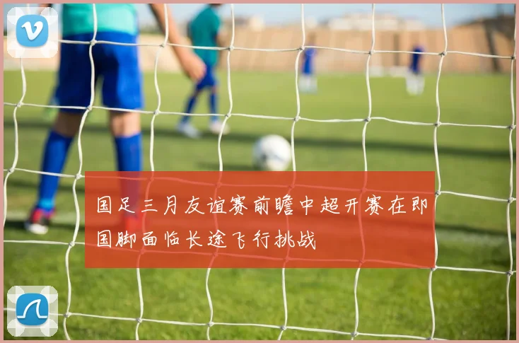 国足三月友谊赛前瞻中超开赛在即国脚面临长途飞行挑战