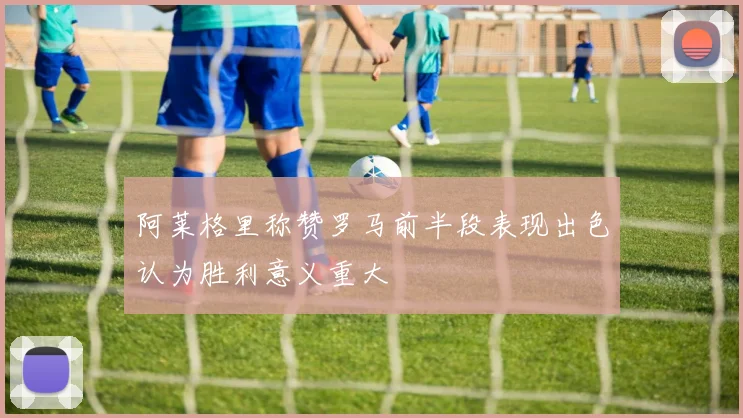 阿莱格里称赞罗马前半段表现出色认为胜利意义重大