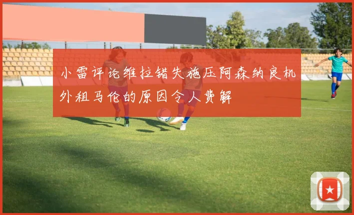 小雷评论维拉错失施压阿森纳良机外租马伦的原因令人费解