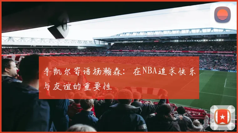 李凯尔寄语杨瀚森：在NBA追求快乐与友谊的重要性