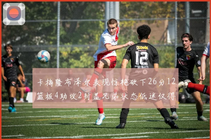 卡梅隆布泽尔表现惊艳砍下26分12篮板4助攻2封盖兄弟状态低迷仅得4分