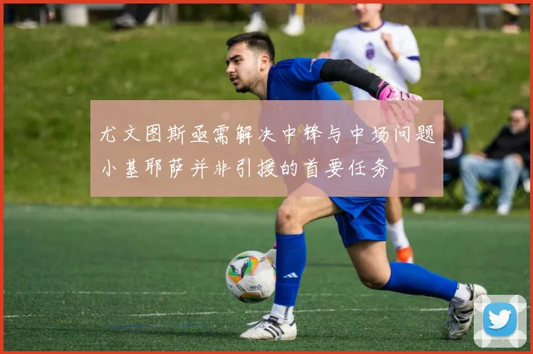尤文图斯亟需解决中锋与中场问题小基耶萨并非引援的首要任务
