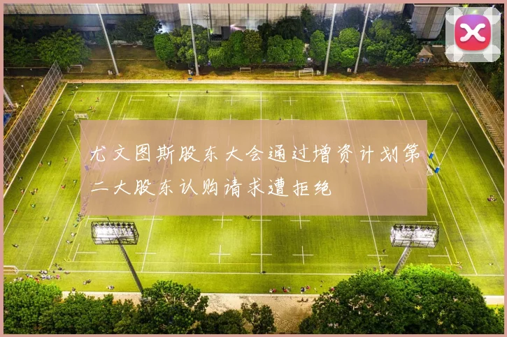 尤文图斯股东大会通过增资计划第二大股东认购请求遭拒绝