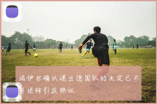 诺伊尔确认退出德国队的决定已不可逆转引发热议