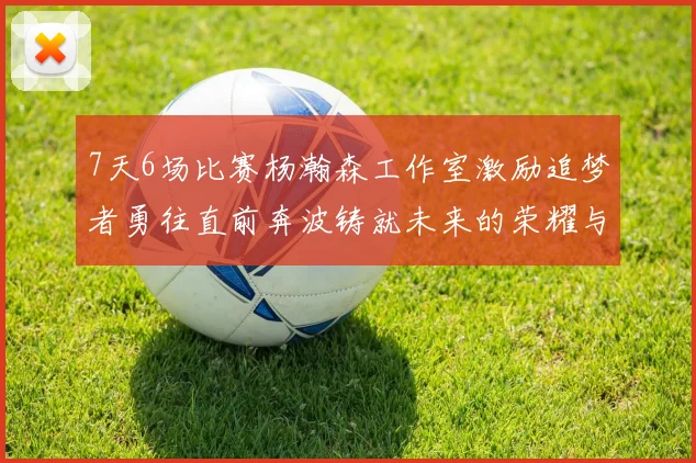 7天6场比赛杨瀚森工作室激励追梦者勇往直前奔波铸就未来的荣耀与成就