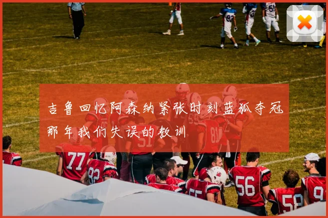 吉鲁回忆阿森纳紧张时刻蓝狐夺冠那年我们失误的教训