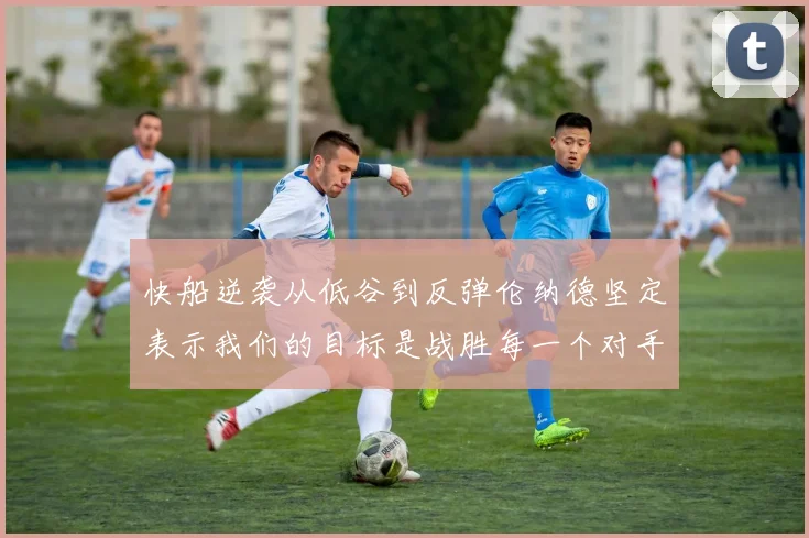 快船逆袭从低谷到反弹伦纳德坚定表示我们的目标是战胜每一个对手