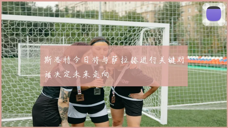 斯洛特今日将与萨拉赫进行关键对话决定未来走向