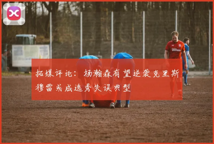 拓媒评论：杨瀚森有望逆袭克里斯穆雷或成选秀失误典型
