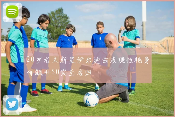 20岁尤文新星伊尔迪兹表现惊艳身价飙升50实至名归