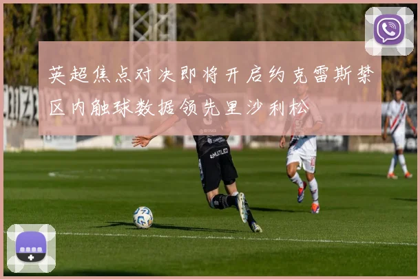 英超焦点对决即将开启约克雷斯禁区内触球数据领先里沙利松