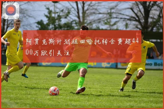 阿贾克斯计划租回哈托转会费超4400万欧引关注