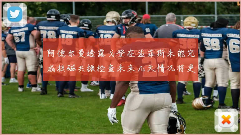 阿德尔曼透露戈登在孟菲斯未能完成核磁共振检查未来几天情况将更清晰