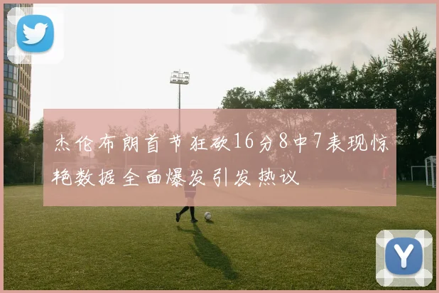 杰伦布朗首节狂砍16分8中7表现惊艳数据全面爆发引发热议