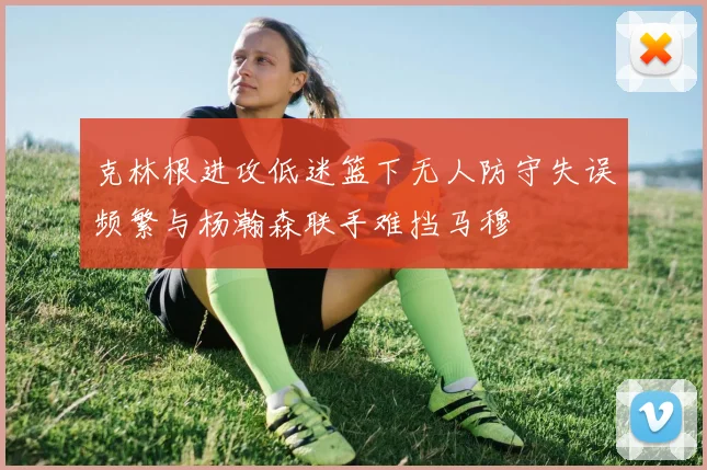 克林根进攻低迷篮下无人防守失误频繁与杨瀚森联手难挡马穆