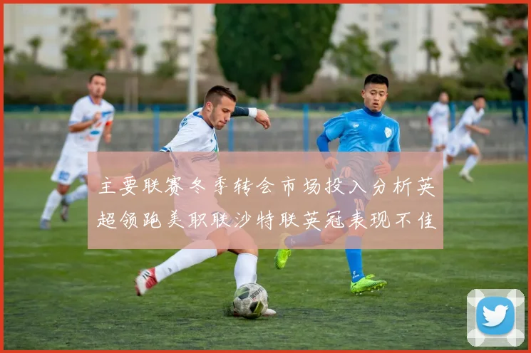 主要联赛冬季转会市场投入分析英超领跑美职联沙特联英冠表现不佳