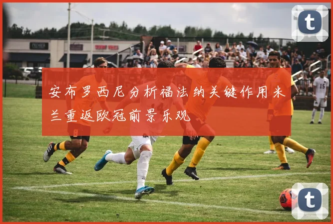 安布罗西尼分析福法纳关键作用米兰重返欧冠前景乐观