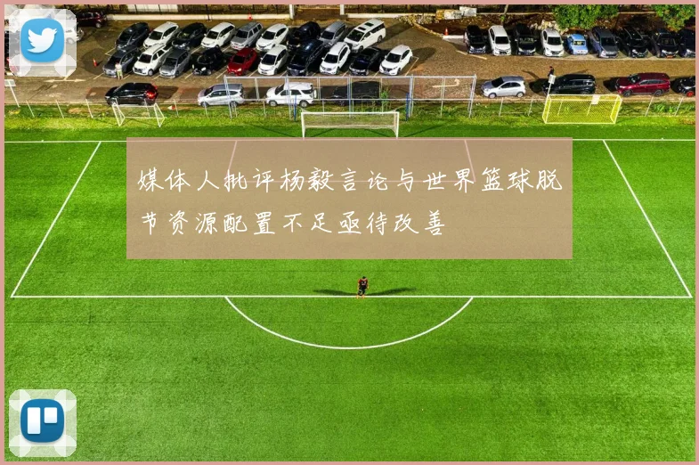 媒体人批评杨毅言论与世界篮球脱节资源配置不足亟待改善
