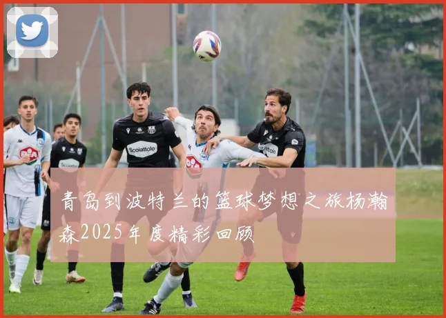 青岛到波特兰的篮球梦想之旅杨瀚森2025年度精彩回顾