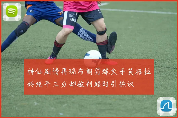 神仙剧情再现布朗罚球失手英格拉姆绝平三分却被判超时引热议